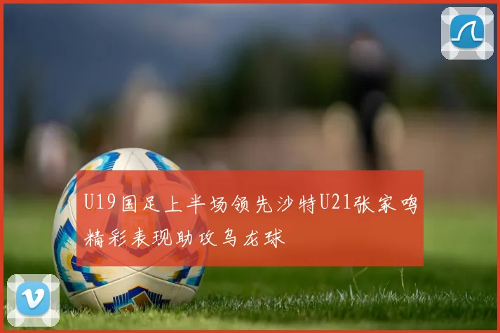 U19国足上半场领先沙特U21张家鸣精彩表现助攻乌龙球