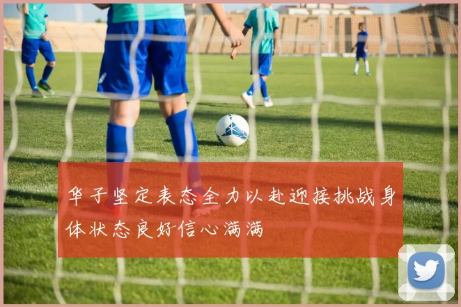 华子坚定表态全力以赴迎接挑战身体状态良好信心满满
