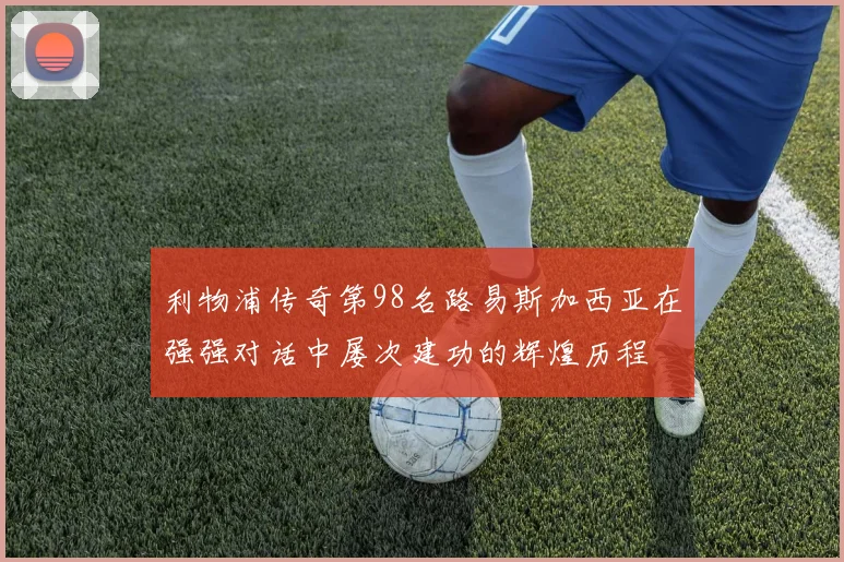 利物浦传奇第98名路易斯加西亚在强强对话中屡次建功的辉煌历程