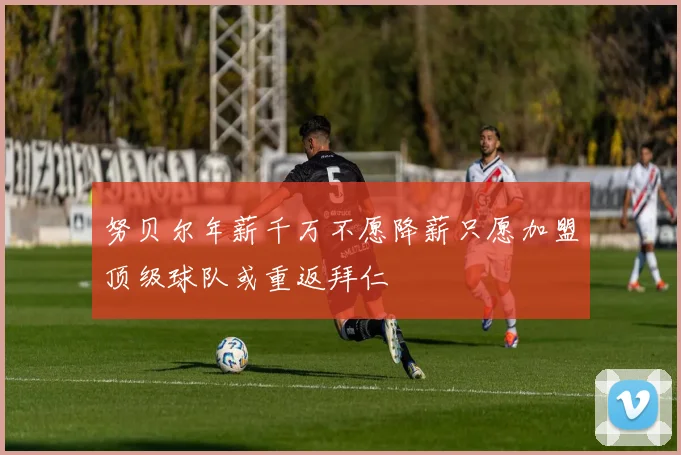 努贝尔年薪千万不愿降薪只愿加盟顶级球队或重返拜仁