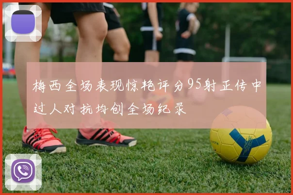 梅西全场表现惊艳评分95射正传中过人对抗均创全场纪录