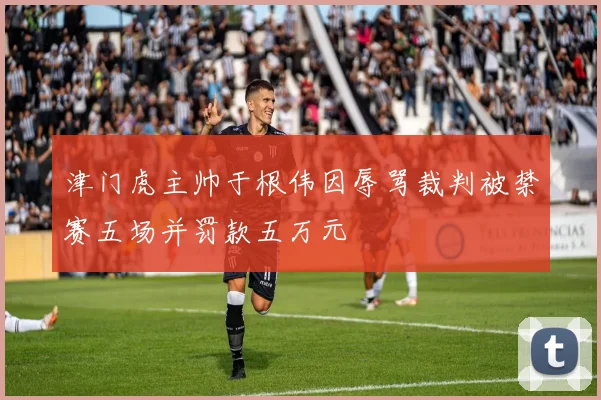 津门虎主帅于根伟因辱骂裁判被禁赛五场并罚款五万元