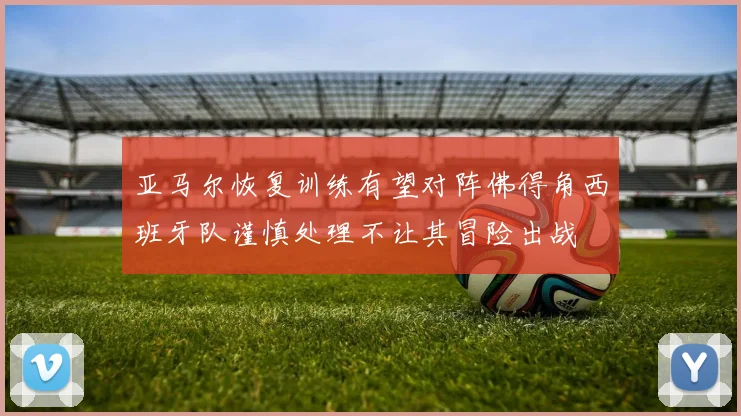 亚马尔恢复训练有望对阵佛得角西班牙队谨慎处理不让其冒险出战