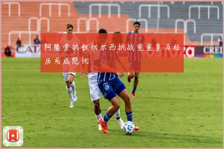 阿隆索执教切尔西挑战重重皇马经历或成隐忧