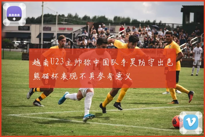 越南U23主帅称中国队李昊防守出色熊猫杯表现不具参考意义