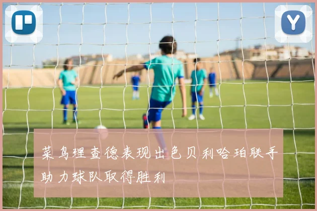 菜鸟理查德表现出色贝利哈珀联手助力球队取得胜利